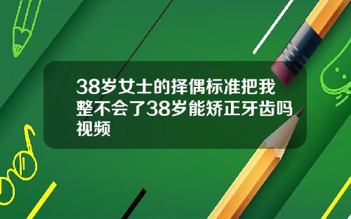 38岁女士的择偶标准把我整不会了38岁能矫正牙齿吗视频