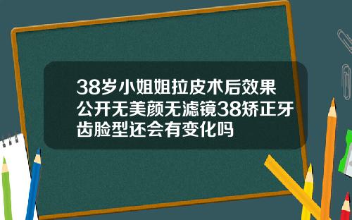38岁小姐姐拉皮术后效果公开无美颜无滤镜38矫正牙齿脸型还会有变化吗