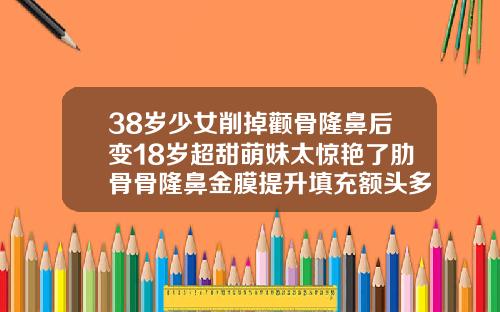 38岁少女削掉颧骨隆鼻后变18岁超甜萌妹太惊艳了肋骨骨隆鼻金膜提升填充额头多久消肿