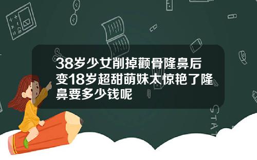 38岁少女削掉颧骨隆鼻后变18岁超甜萌妹太惊艳了隆鼻要多少钱呢