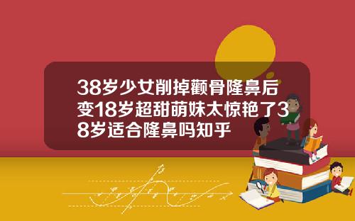 38岁少女削掉颧骨隆鼻后变18岁超甜萌妹太惊艳了38岁适合隆鼻吗知乎