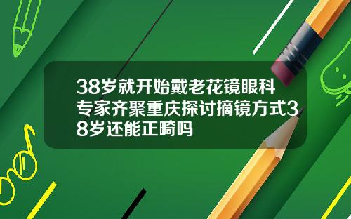 38岁就开始戴老花镜眼科专家齐聚重庆探讨摘镜方式38岁还能正畸吗