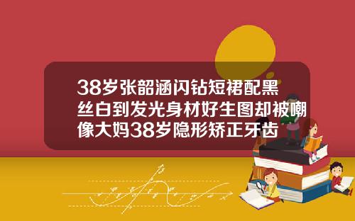 38岁张韶涵闪钻短裙配黑丝白到发光身材好生图却被嘲像大妈38岁隐形矫正牙齿