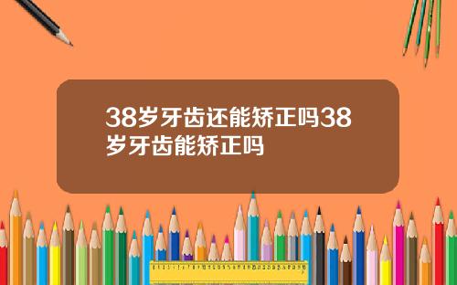 38岁牙齿还能矫正吗38岁牙齿能矫正吗