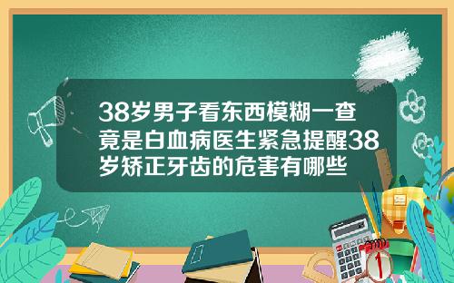 38岁男子看东西模糊一查竟是白血病医生紧急提醒38岁矫正牙齿的危害有哪些