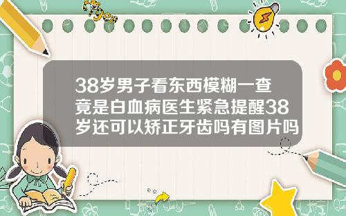 38岁男子看东西模糊一查竟是白血病医生紧急提醒38岁还可以矫正牙齿吗有图片吗视频