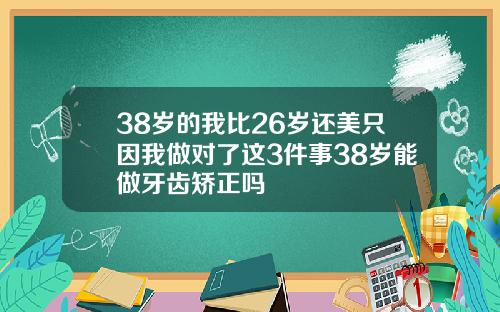38岁的我比26岁还美只因我做对了这3件事38岁能做牙齿矫正吗