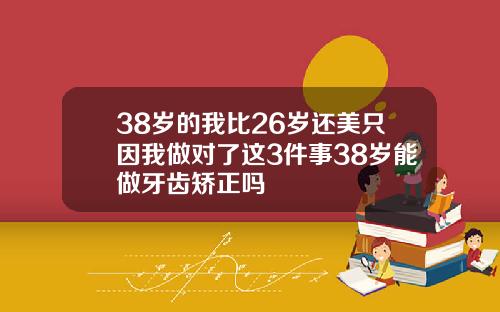 38岁的我比26岁还美只因我做对了这3件事38岁能做牙齿矫正吗