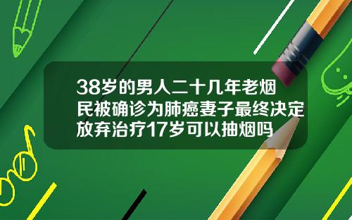 38岁的男人二十几年老烟民被确诊为肺癌妻子最终决定放弃治疗17岁可以抽烟吗