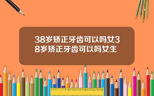 38岁矫正牙齿可以吗女38岁矫正牙齿可以吗女生