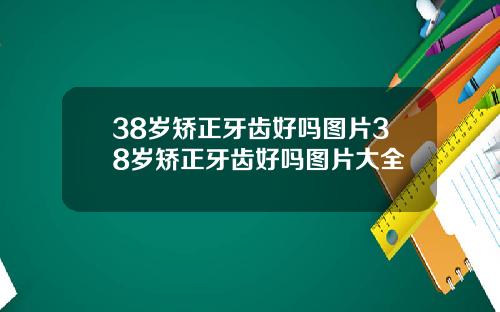 38岁矫正牙齿好吗图片38岁矫正牙齿好吗图片大全