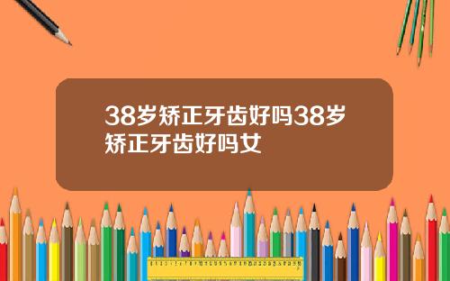 38岁矫正牙齿好吗38岁矫正牙齿好吗女