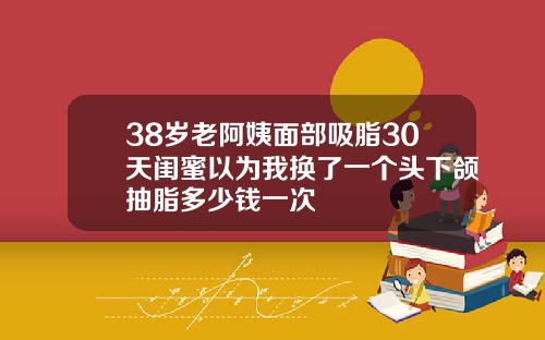 38岁老阿姨面部吸脂30天闺蜜以为我换了一个头下颌抽脂多少钱一次