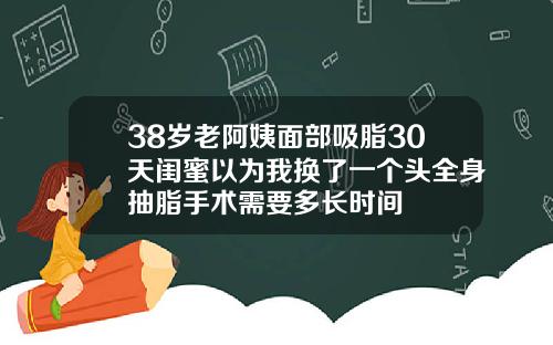 38岁老阿姨面部吸脂30天闺蜜以为我换了一个头全身抽脂手术需要多长时间