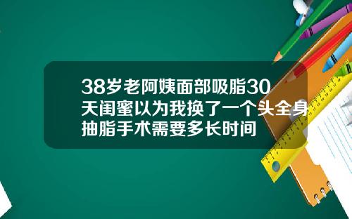 38岁老阿姨面部吸脂30天闺蜜以为我换了一个头全身抽脂手术需要多长时间