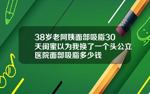 38岁老阿姨面部吸脂30天闺蜜以为我换了一个头公立医院面部吸脂多少钱