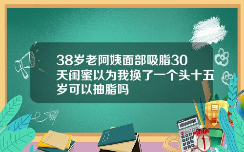 38岁老阿姨面部吸脂30天闺蜜以为我换了一个头十五岁可以抽脂吗