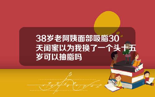 38岁老阿姨面部吸脂30天闺蜜以为我换了一个头十五岁可以抽脂吗