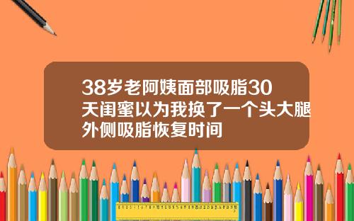 38岁老阿姨面部吸脂30天闺蜜以为我换了一个头大腿外侧吸脂恢复时间