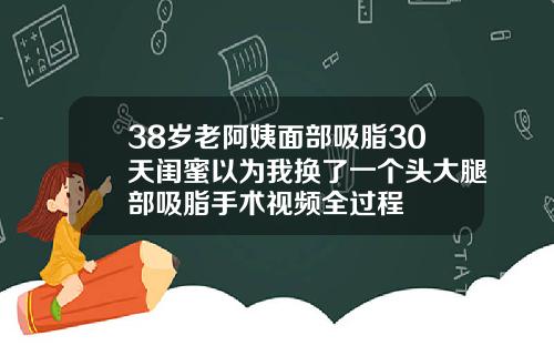 38岁老阿姨面部吸脂30天闺蜜以为我换了一个头大腿部吸脂手术视频全过程