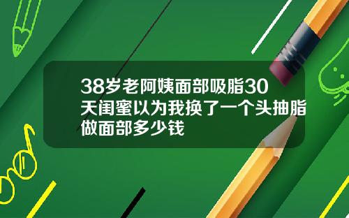 38岁老阿姨面部吸脂30天闺蜜以为我换了一个头抽脂做面部多少钱