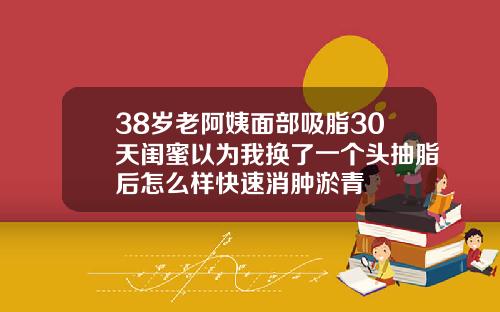 38岁老阿姨面部吸脂30天闺蜜以为我换了一个头抽脂后怎么样快速消肿淤青