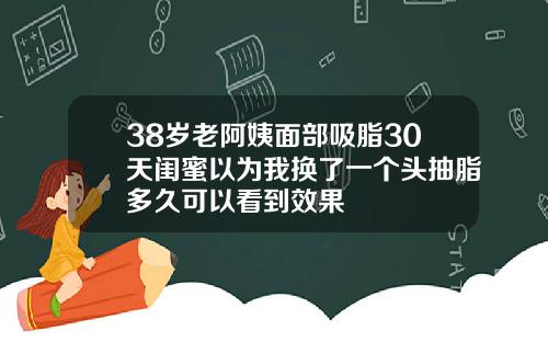 38岁老阿姨面部吸脂30天闺蜜以为我换了一个头抽脂多久可以看到效果