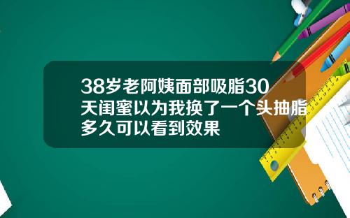 38岁老阿姨面部吸脂30天闺蜜以为我换了一个头抽脂多久可以看到效果