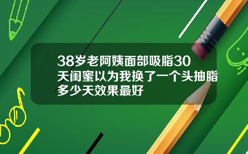38岁老阿姨面部吸脂30天闺蜜以为我换了一个头抽脂多少天效果最好