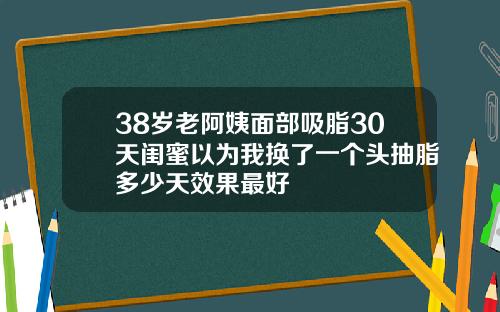 38岁老阿姨面部吸脂30天闺蜜以为我换了一个头抽脂多少天效果最好