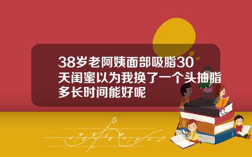 38岁老阿姨面部吸脂30天闺蜜以为我换了一个头抽脂多长时间能好呢