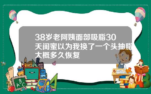 38岁老阿姨面部吸脂30天闺蜜以为我换了一个头抽脂大概多久恢复