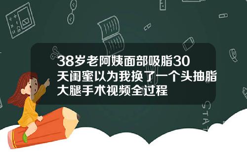38岁老阿姨面部吸脂30天闺蜜以为我换了一个头抽脂大腿手术视频全过程