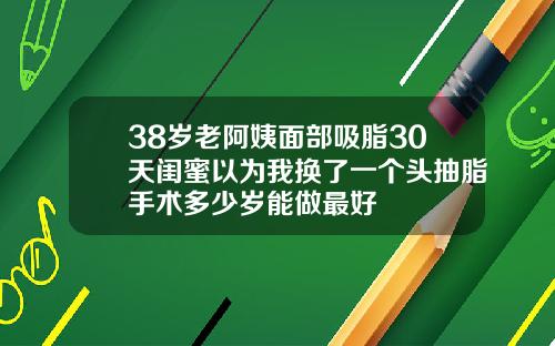 38岁老阿姨面部吸脂30天闺蜜以为我换了一个头抽脂手术多少岁能做最好