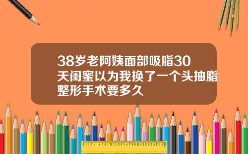 38岁老阿姨面部吸脂30天闺蜜以为我换了一个头抽脂整形手术要多久