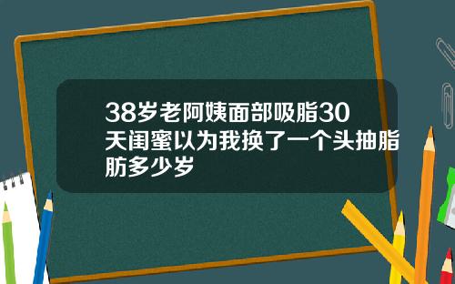 38岁老阿姨面部吸脂30天闺蜜以为我换了一个头抽脂肪多少岁