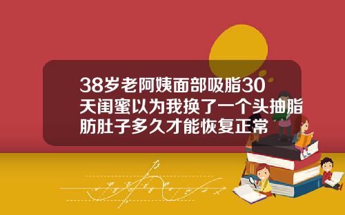 38岁老阿姨面部吸脂30天闺蜜以为我换了一个头抽脂肪肚子多久才能恢复正常