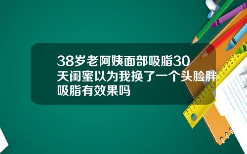 38岁老阿姨面部吸脂30天闺蜜以为我换了一个头脸胖吸脂有效果吗