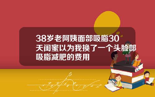 38岁老阿姨面部吸脂30天闺蜜以为我换了一个头脸部吸脂减肥的费用