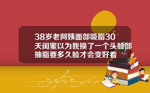 38岁老阿姨面部吸脂30天闺蜜以为我换了一个头脸部抽脂要多久脸才会变好看