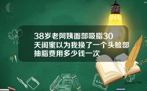 38岁老阿姨面部吸脂30天闺蜜以为我换了一个头脸部抽脂费用多少钱一次