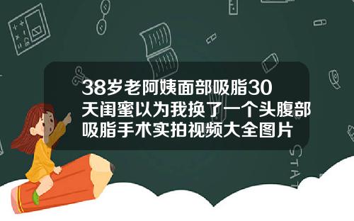 38岁老阿姨面部吸脂30天闺蜜以为我换了一个头腹部吸脂手术实拍视频大全图片