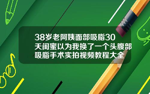 38岁老阿姨面部吸脂30天闺蜜以为我换了一个头腹部吸脂手术实拍视频教程大全