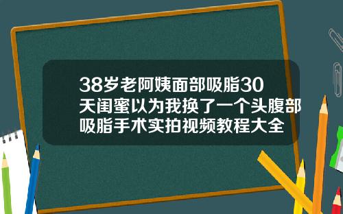38岁老阿姨面部吸脂30天闺蜜以为我换了一个头腹部吸脂手术实拍视频教程大全