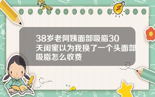 38岁老阿姨面部吸脂30天闺蜜以为我换了一个头面部吸脂怎么收费