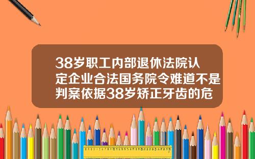 38岁职工内部退休法院认定企业合法国务院令难道不是判案依据38岁矫正牙齿的危害