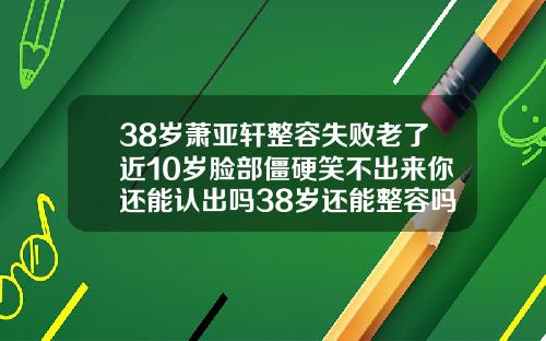 38岁萧亚轩整容失败老了近10岁脸部僵硬笑不出来你还能认出吗38岁还能整容吗