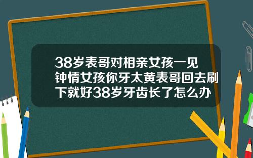 38岁表哥对相亲女孩一见钟情女孩你牙太黄表哥回去刷下就好38岁牙齿长了怎么办