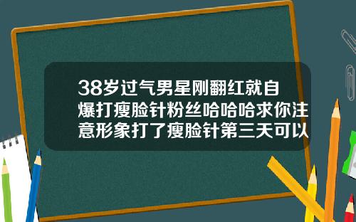 38岁过气男星刚翻红就自爆打瘦脸针粉丝哈哈哈求你注意形象打了瘦脸针第三天可以喝酒吗女生