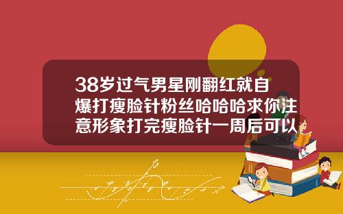 38岁过气男星刚翻红就自爆打瘦脸针粉丝哈哈哈求你注意形象打完瘦脸针一周后可以喝酒吗